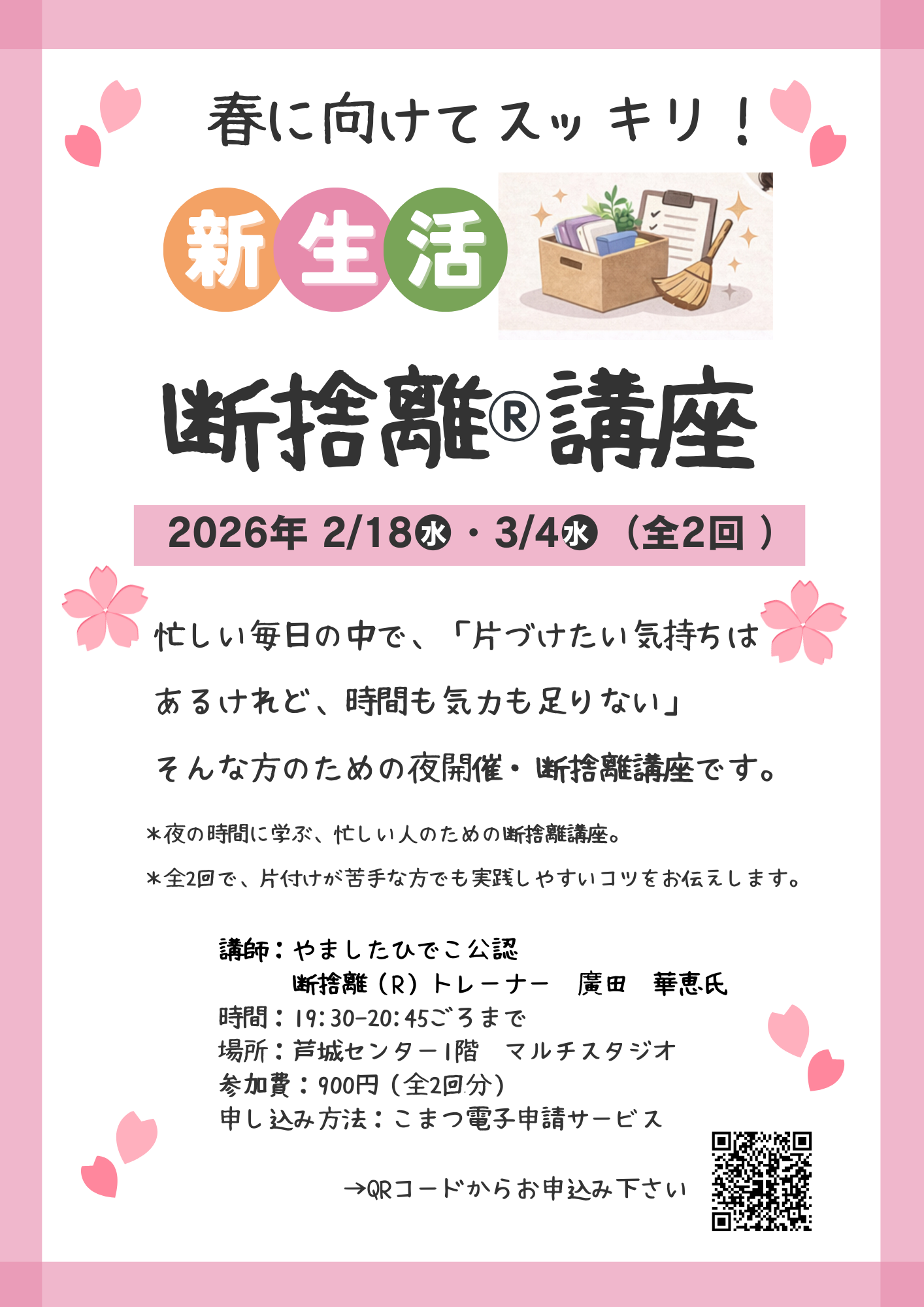 仕事や家事を終えた後の夜の時間に、無理なく・頑張りすぎない断捨離のコツをお伝えします。 「片付けが苦手」「何から始めたらいいかわからない。」そんな方も安心してご参加いただけます。 開催日時 令和8年2月18日水曜日、3月4日水曜日 19時半から20時45分頃まで 場所 芦城センター 1階 対象 一般(18才以上) 定員 15名(先着順) 参加費 900円(受講料400円、テキスト代500円)初回一括払い 講師 やましたひでこ公認 断捨離®トレーナー 廣田 華恵 申込締切 2月12日木曜日(23時59分まで)