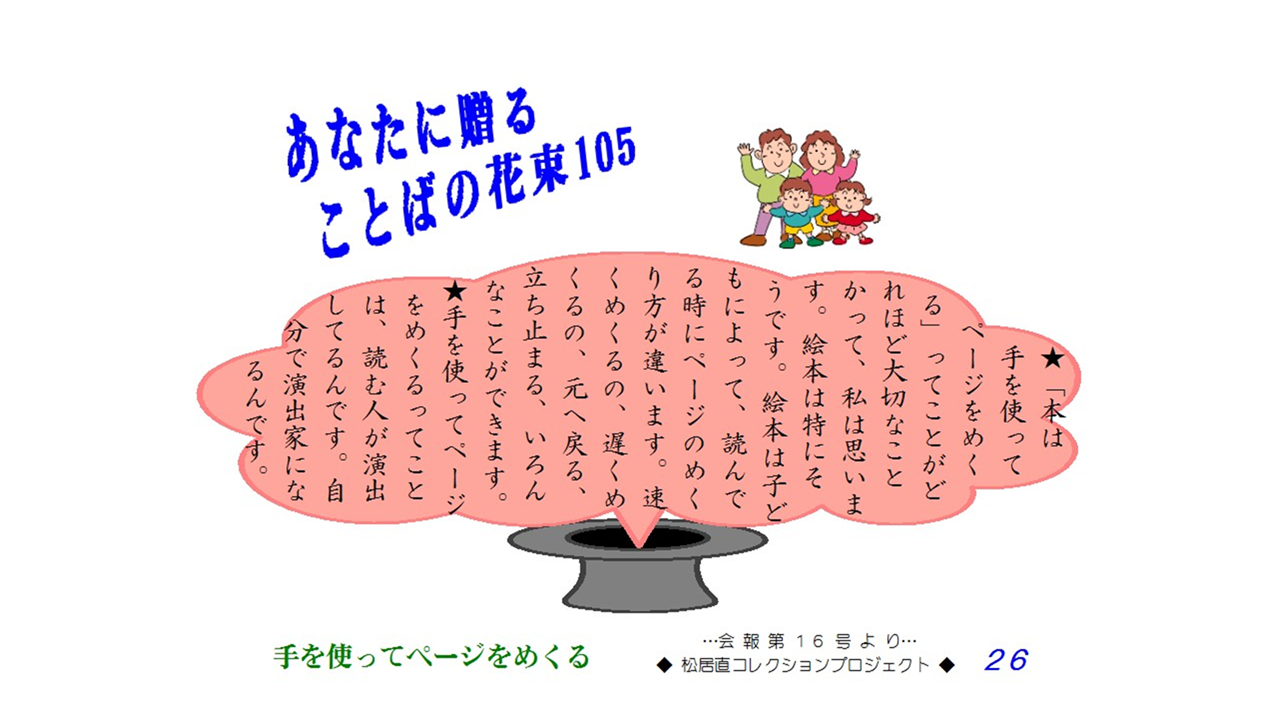 「本は手を使ってページをめくる」ってことがどれほど大切なことかって、私は思います。絵本は特にそうです。絵本は子どもによって、読んでる時にページのめくり方違います。早くめくるの、遅くめくるの、元へ戻る、立ち止まる、いろんなことができます。手を使ってページをめくるってことは、読む人が演出してるんです。じぶんで演出家になるんです。