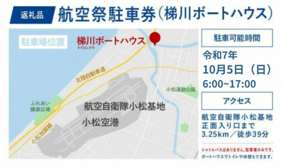 返礼品 航空祭駐車券(梯川ボートハウス) 駐車可能時間 令和7年10月5日(日曜日)6時~17時 アクセス 航空自衛隊小松基地正面入り口まで3.25km/徒歩39分 シャトルバスはありません。駐車場のみです。ボートハウスでトイレや休憩もできます。
