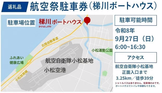 返礼品 航空祭駐車券(梯川ボートハウス) 駐車可能時間 令和8年9月27日(日曜日)6時~16時30分 アクセス 航空自衛隊小松基地正面入り口まで3.25km/徒歩39分 シャトルバスはありません。駐車場のみです。ボートハウスでトイレや休憩もできます。