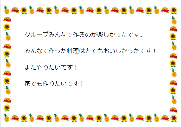 グループみんなで作るのが楽しかったです。 みんなで作った料理はとてもおいしかったです！ またやりたいです！ 家でも作りたいです！