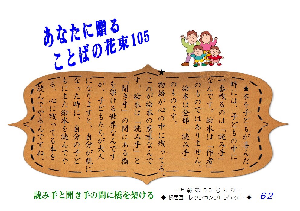 本を子どもが喜んだ時には、子どもの中に一番残るのは「読み手」なんです。絵本は「作者」のものではありません。絵本は全部「読み手」のものです。物語が心の中に残ってる。これが絵本の意味なんです。絵本じゃ「読み手」と「聞き手」の間にある橋を架ける世界なんですが、子どもたちが大人になりますと、自分の子どもにまた絵本を読んでやる。心に残ってる本を読んでやるんですね。