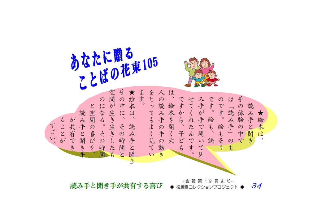 絵本は読み手と聞き手の体験の中では「読み手」のものです。絵もそうです。絵も、読み手が手で開いて見せてくれたんです。ですから、子どもは、絵本を開く大人の読み手の手の動きをとってもよくみています。絵本は、読み手と聞き手の中に、その時間と空間が生き生きしたものになる。その時間と空間の喜びを、読み手と聞き手が共有できることがすごい。