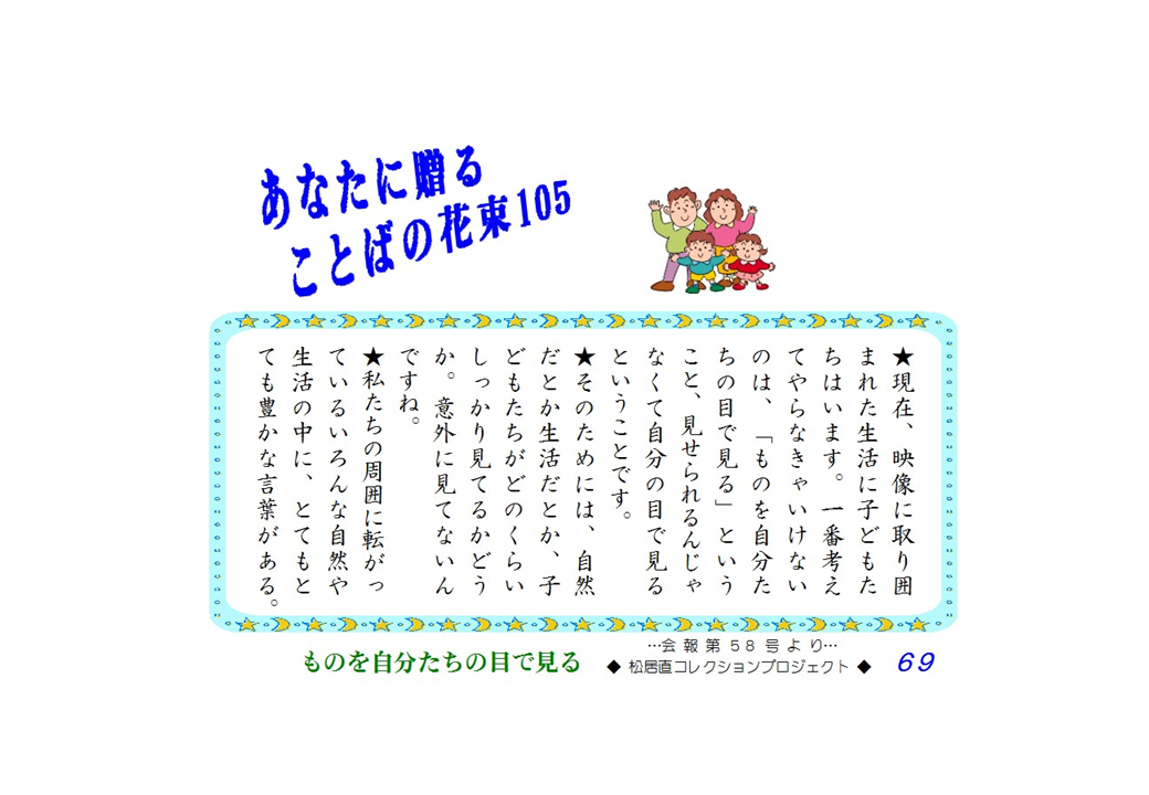 現在、映像に取り囲まれた生活に子どもたちはいます。一番考えてやらなきゃいけないのは、「ものを自分たちの目で見る」ということ、見せられるんじゃなくて自分の目で見るということです。そのためには、自然だとか生活だとか、子どもたちがどのくらいしっかり見てるかどうか。意外に見てないんですね。私たちの周囲に転がっているいろんな自然や生活の中に、とてもとても豊かな言葉がある。